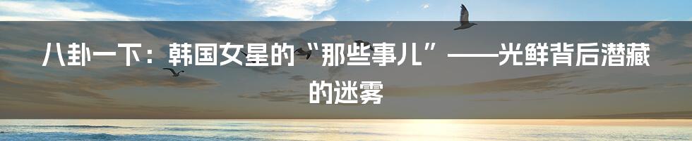 八卦一下:韩国女星的“那些事儿”——光鲜背后潜藏的迷雾