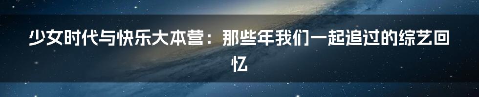 少女时代与快乐大本营:那些年我们一起追过的综艺回忆
