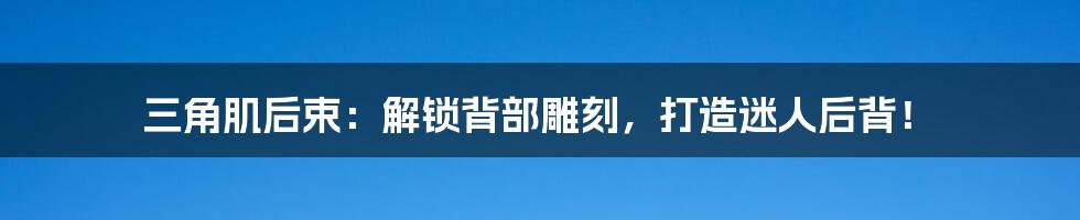 三角肌后束：解锁背部雕刻，打造迷人后背！