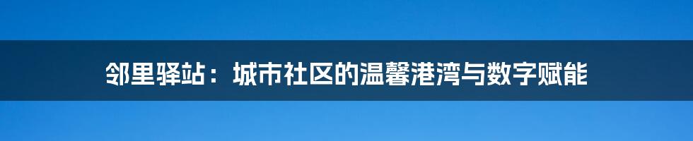 邻里驿站:城市社区的温馨港湾与数字赋能