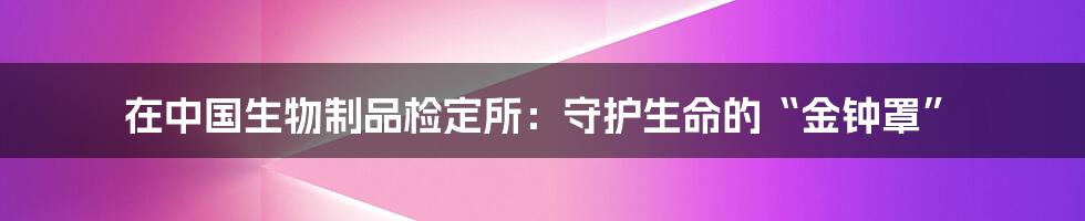在中国生物制品检定所:守护生命的“金钟罩”