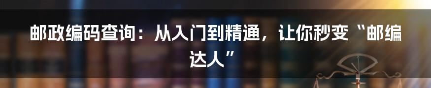 邮政编码查询:从入门到精通,让你秒变“邮编达人”