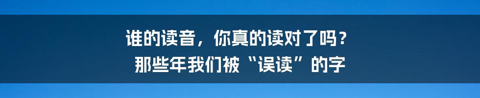 谁的读音，你真的读对了吗？ 那些年我们被“误读”的字