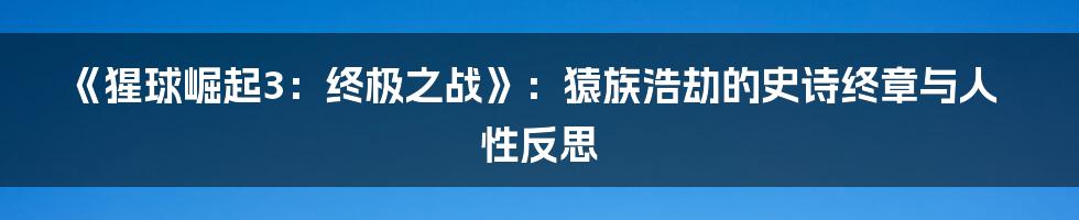 《猩球崛起3：终极之战》：猿族浩劫的史诗终章与人性反思