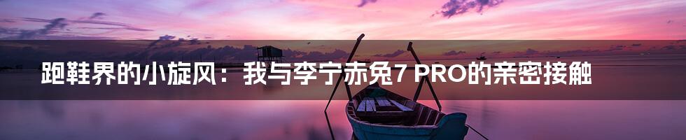 跑鞋界的小旋风:我与李宁赤兔7 PRO的亲密接触