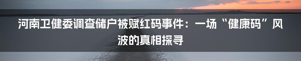 河南卫健委调查储户被赋红码事件：一场“健康码”风波的真相探寻