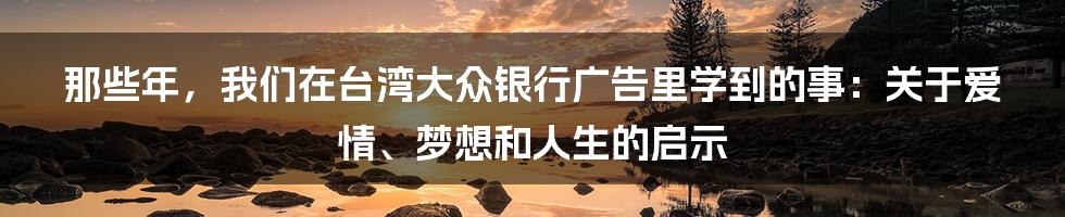 那些年，我们在台湾大众银行广告里学到的事：关于爱情、梦想和人生的启示