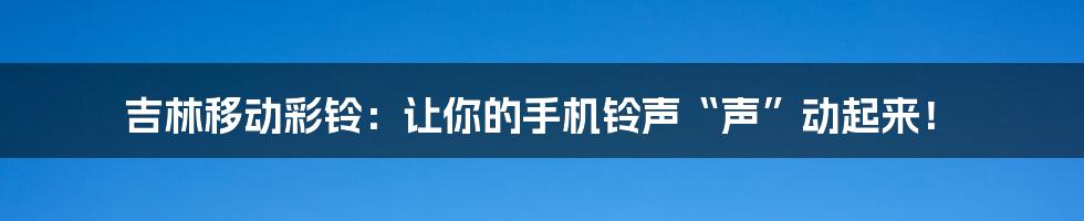 吉林移动彩铃：让你的手机铃声“声”动起来！