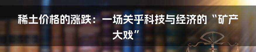 稀土价格的涨跌:一场关乎科技与经济的“矿产大戏”