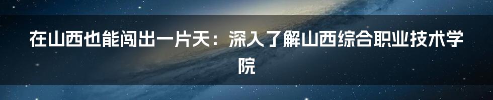 在山西也能闯出一片天:深入了解山西综合职业技术学院