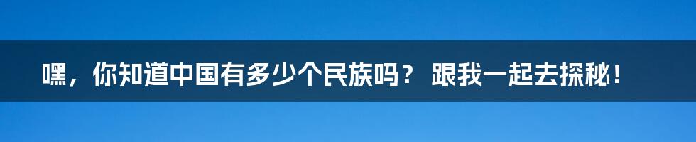 嘿，你知道中国有多少个民族吗？ 跟我一起去探秘！