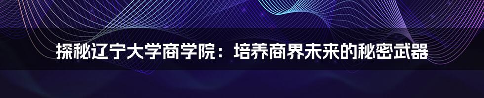 探秘辽宁大学商学院:培养商界未来的秘密武器