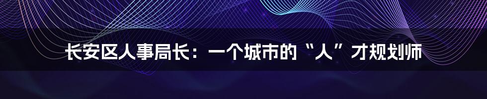 长安区人事局长：一个城市的“人”才规划师