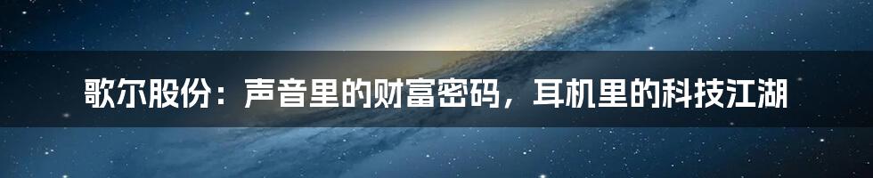 歌尔股份:声音里的财富密码,耳机里的科技江湖
