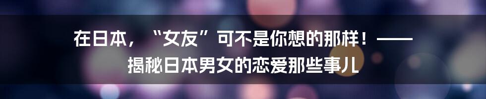 在日本，“女友”可不是你想的那样！—— 揭秘日本男女的恋爱那些事儿
