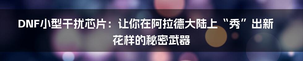DNF小型干扰芯片：让你在阿拉德大陆上“秀”出新花样的秘密武器