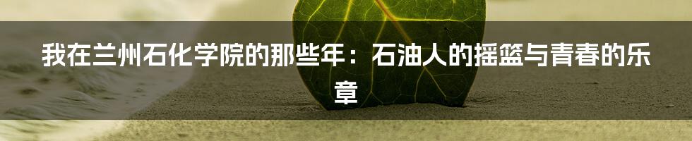 我在兰州石化学院的那些年:石油人的摇篮与青春的乐章