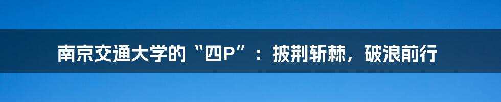 南京交通大学的“四P”:披荆斩棘,破浪前行