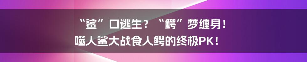 “鲨”口逃生?“鳄”梦缠身! 噬人鲨大战食人鳄的终极PK!