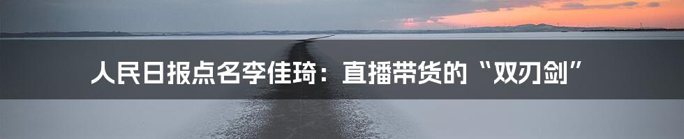 人民日报点名李佳琦：直播带货的“双刃剑”