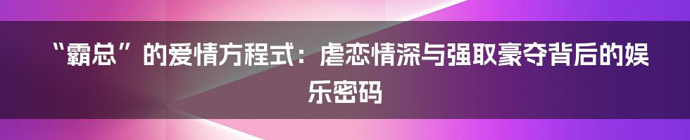 “霸总”的爱情方程式：虐恋情深与强取豪夺背后的娱乐密码