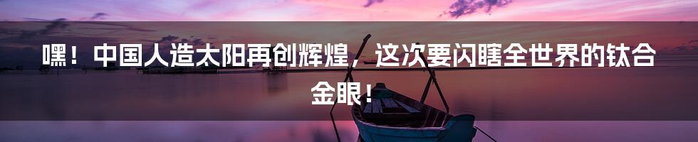 嘿！中国人造太阳再创辉煌，这次要闪瞎全世界的钛合金眼！