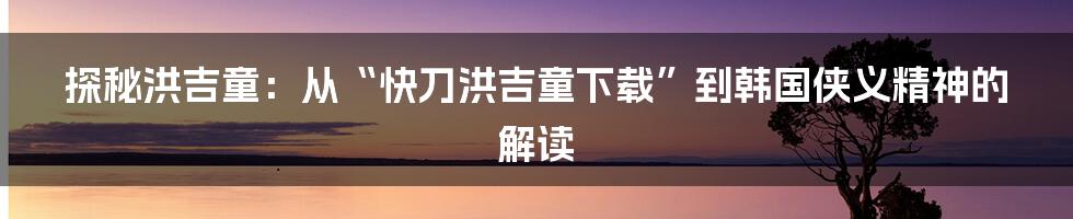 探秘洪吉童:从“快刀洪吉童下载”到韩国侠义精神的解读