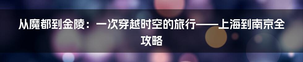 从魔都到金陵:一次穿越时空的旅行——上海到南京全攻略