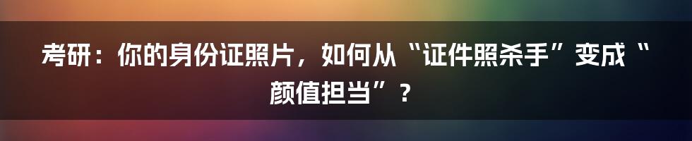 考研:你的身份证照片,如何从“证件照杀手”变成“颜值担当”?