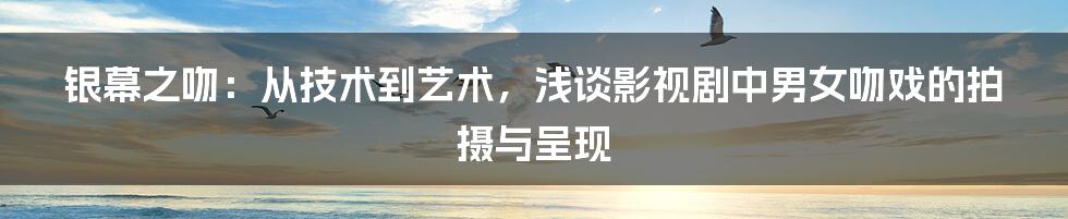 银幕之吻:从技术到艺术,浅谈影视剧中男女吻戏的拍摄与呈现