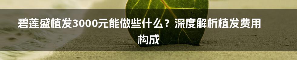 碧莲盛植发3000元能做些什么？深度解析植发费用构成