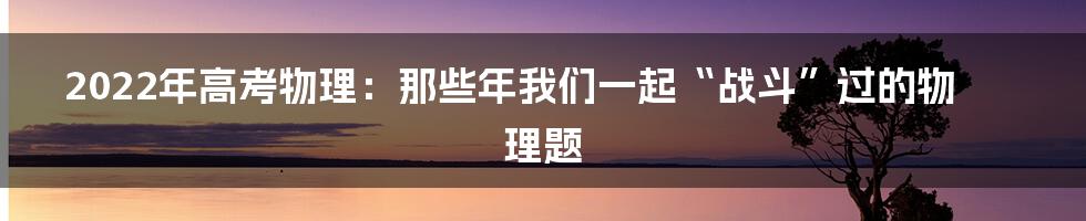 2022年高考物理:那些年我们一起“战斗”过的物理题