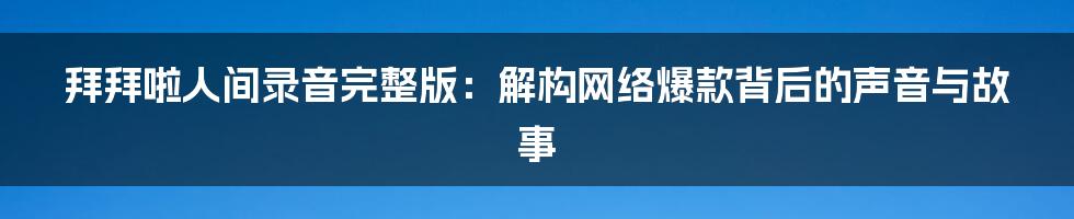 拜拜啦人间录音完整版:解构网络爆款背后的声音与故事
