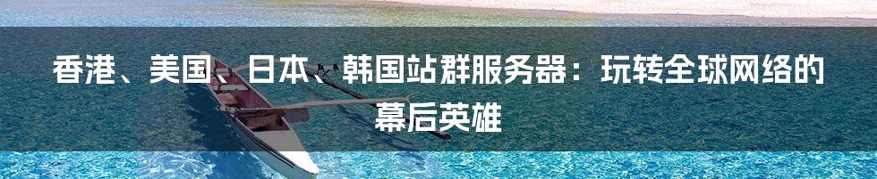 香港、美国、日本、韩国站群服务器：玩转全球网络的幕后英雄