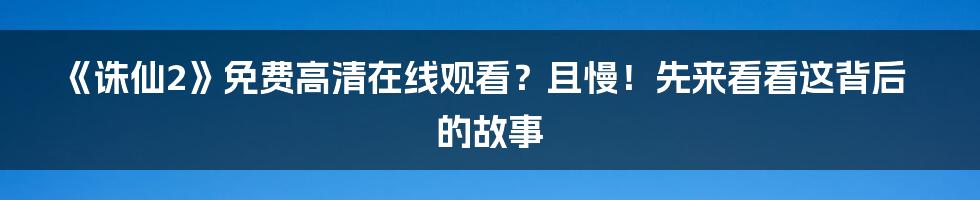 《诛仙2》免费高清在线观看?且慢!先来看看这背后的故事