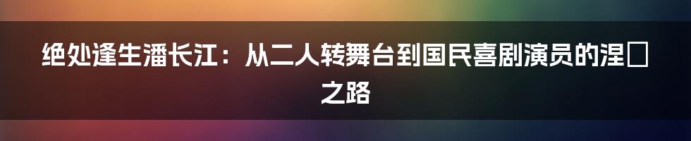 绝处逢生潘长江:从二人转舞台到国民喜剧演员的涅槃之路