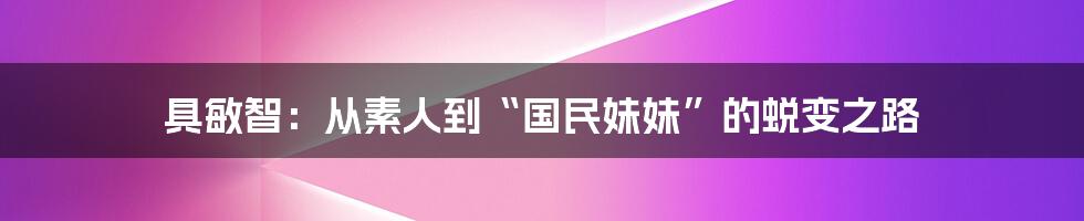 具敏智：从素人到“国民妹妹”的蜕变之路