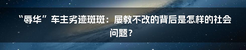 “辱华”车主劣迹斑斑：屡教不改的背后是怎样的社会问题？