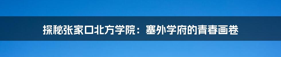 探秘张家口北方学院:塞外学府的青春画卷