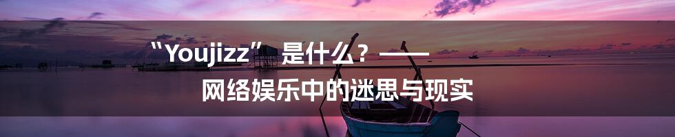 “Youjizz” 是什么？—— 网络娱乐中的迷思与现实