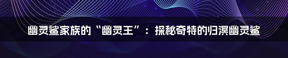 幽灵鲨家族的“幽灵王”：探秘奇特的归溟幽灵鲨