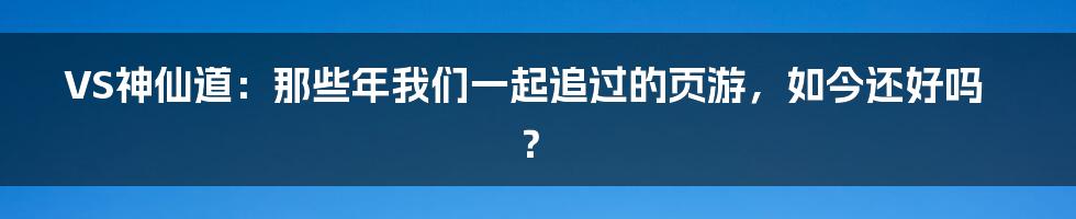 VS神仙道：那些年我们一起追过的页游，如今还好吗？