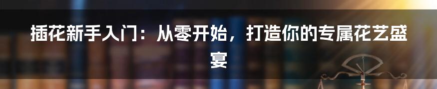 插花新手入门：从零开始，打造你的专属花艺盛宴