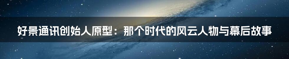 好景通讯创始人原型：那个时代的风云人物与幕后故事