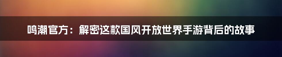 鸣潮官方:解密这款国风开放世界手游背后的故事