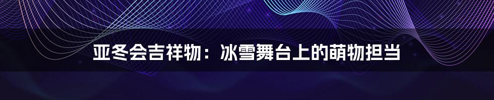 亚冬会吉祥物:冰雪舞台上的萌物担当