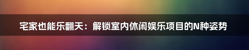 宅家也能乐翻天：解锁室内休闲娱乐项目的N种姿势