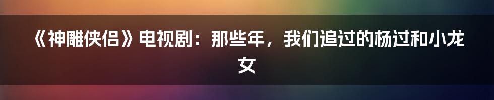 《神雕侠侣》电视剧：那些年，我们追过的杨过和小龙女