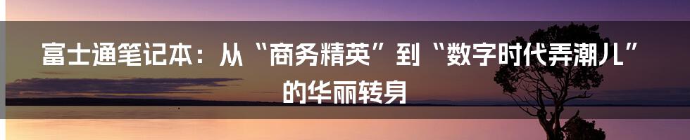 富士通笔记本：从“商务精英”到“数字时代弄潮儿”的华丽转身