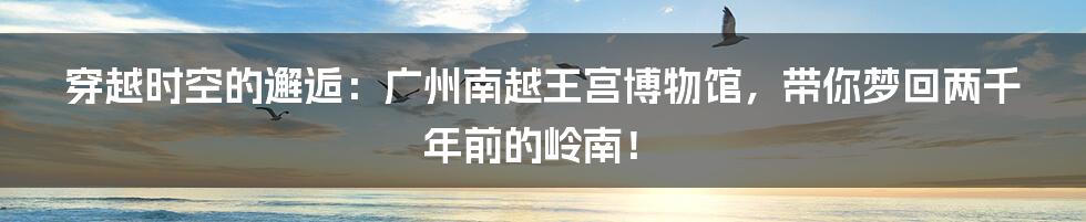 穿越时空的邂逅：广州南越王宫博物馆，带你梦回两千年前的岭南！